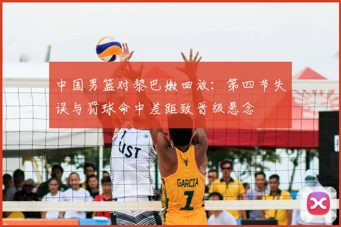 中国男篮对黎巴嫩回放：第四节失误与罚球命中差距致晋级悬念