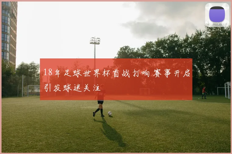 18年足球世界杯首战打响 赛事开启引发球迷关注