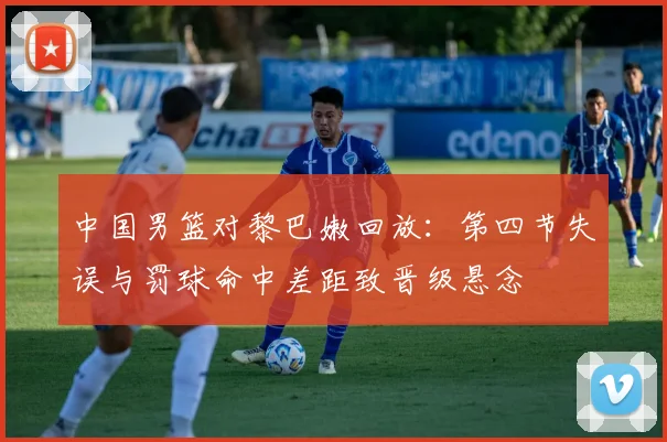 中国男篮对黎巴嫩回放：第四节失误与罚球命中差距致晋级悬念