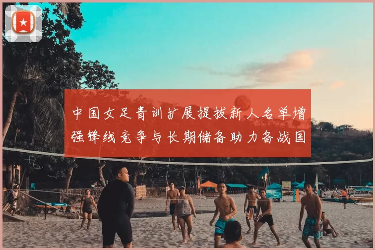 中国女足青训扩展提拔新人名单增强锋线竞争与长期储备助力备战国际赛