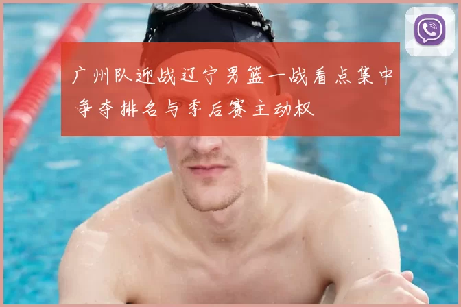 广州队迎战辽宁男篮一战看点集中 争夺排名与季后赛主动权