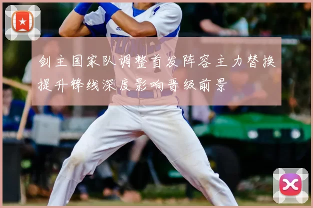 剑主国家队调整首发阵容主力替换提升锋线深度影响晋级前景