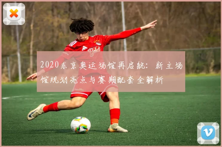 2020东京奥运场馆再启航：新主场馆规划亮点与赛期配套全解析