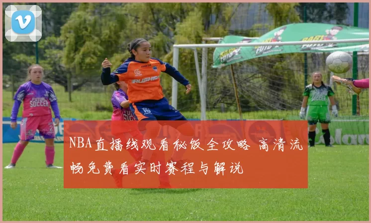 NBA直播线观看秘饭全攻略 高清流畅免费看实时赛程与解说