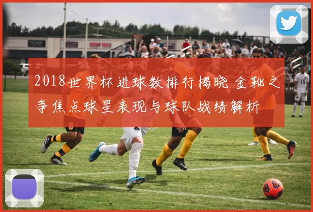 2018世界杯进球数排行揭晓 金靴之争焦点球星表现与球队战绩解析