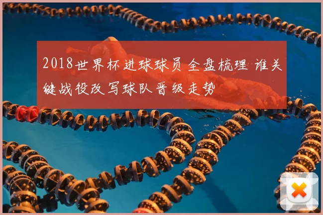 2018世界杯进球球员全盘梳理 谁关键战役改写球队晋级走势