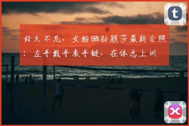 好久不见,女粉晒孙颖莎最新合照:左手戴手表手链,在体总上训