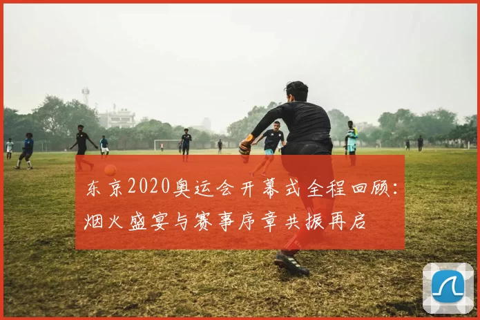 东京2020奥运会开幕式全程回顾：烟火盛宴与赛事序章共振再启