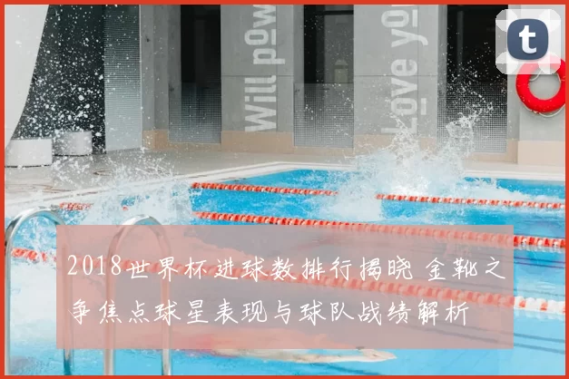 2018世界杯进球数排行揭晓 金靴之争焦点球星表现与球队战绩解析