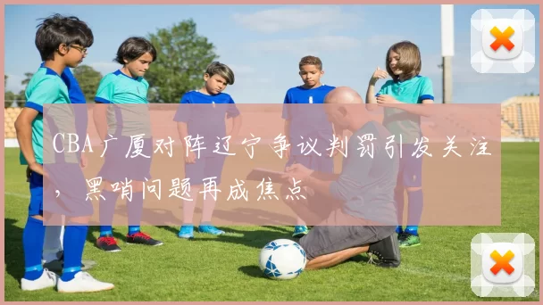 CBA广厦对阵辽宁争议判罚引发关注，黑哨问题再成焦点