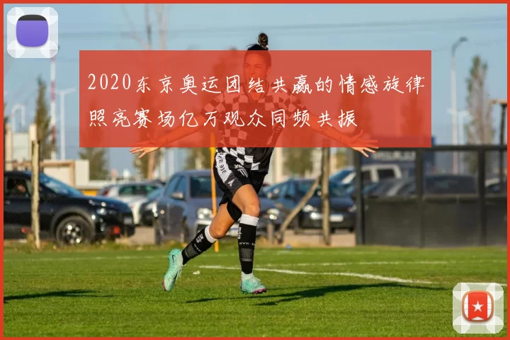2020东京奥运团结共赢的情感旋律照亮赛场亿万观众同频共振