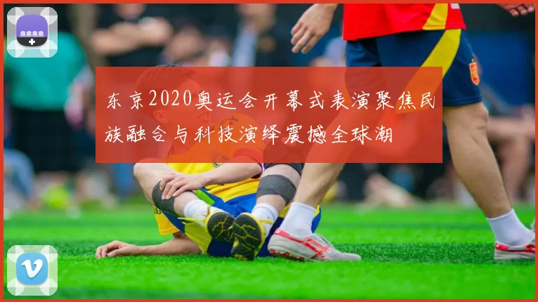 东京2020奥运会开幕式表演聚焦民族融合与科技演绎震撼全球潮