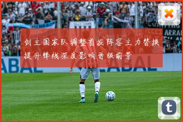 剑主国家队调整首发阵容主力替换提升锋线深度影响晋级前景