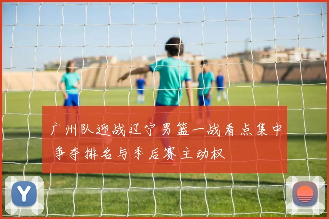 广州队迎战辽宁男篮一战看点集中 争夺排名与季后赛主动权