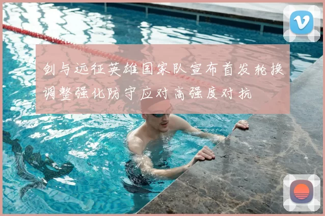 剑与远征英雄国家队宣布首发轮换调整强化防守应对高强度对抗