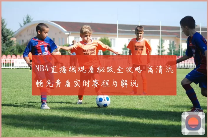 NBA直播线观看秘饭全攻略 高清流畅免费看实时赛程与解说