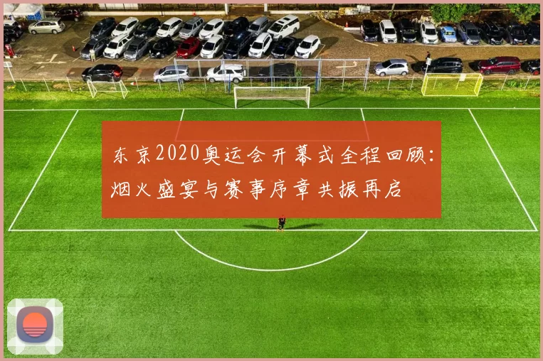 东京2020奥运会开幕式全程回顾：烟火盛宴与赛事序章共振再启