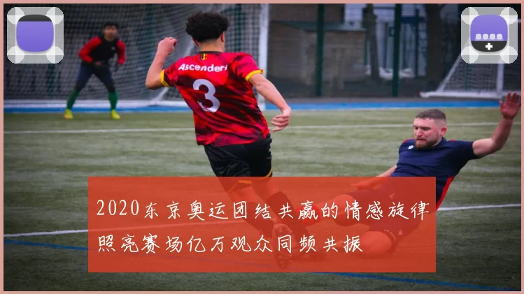 2020东京奥运团结共赢的情感旋律照亮赛场亿万观众同频共振