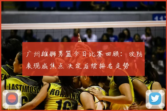 广州雄狮男篮今日比赛回顾:攻防表现成焦点 决定后续排名走势