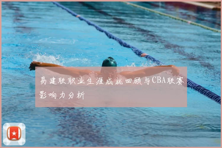 易建联职业生涯成就回顾与CBA联赛影响力分析