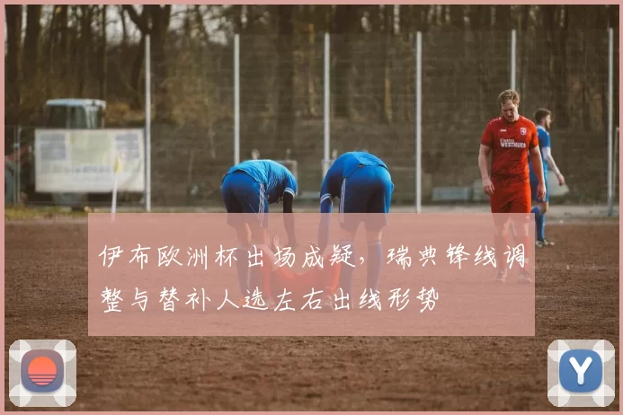 伊布欧洲杯出场成疑，瑞典锋线调整与替补人选左右出线形势